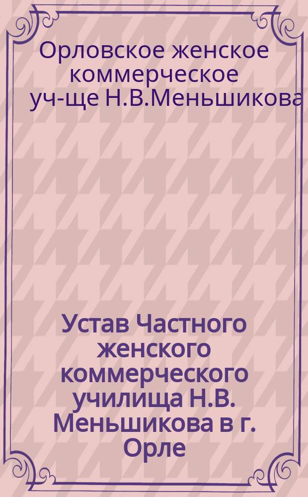 Устав Частного женского коммерческого училища Н.В. Меньшикова в г. Орле : Утв. 4 мая 1910 г.