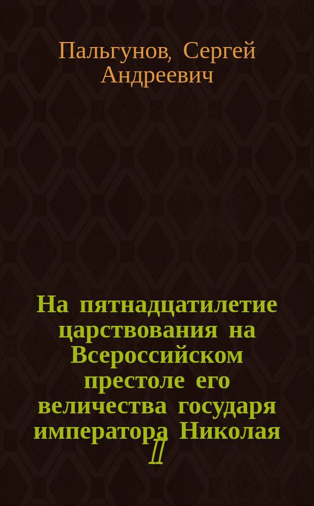 На пятнадцатилетие царствования на Всероссийском престоле его величества государя императора Николая II : 21 окт. 1894 г. - 21 окт. 1909 г. : Стихотворение С.А. Пальгунова