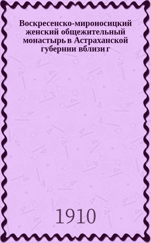 ... Воскресенско-мироносицкий женский общежительный монастырь в Астраханской губернии вблизи г. Черного Яра : Крат. ист. описание