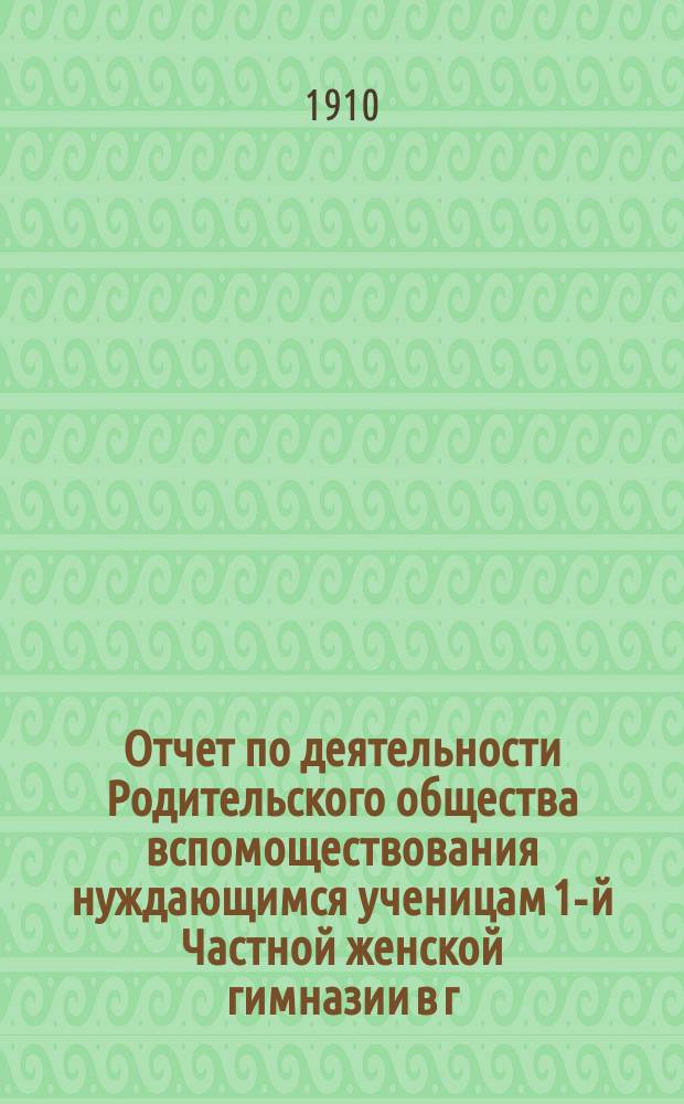 Отчет по деятельности Родительского общества вспомоществования нуждающимся ученицам 1-й Частной женской гимназии в г. Пензе, учрежденной Е.А. Сердобольской... ... за 1909-10 учебный год