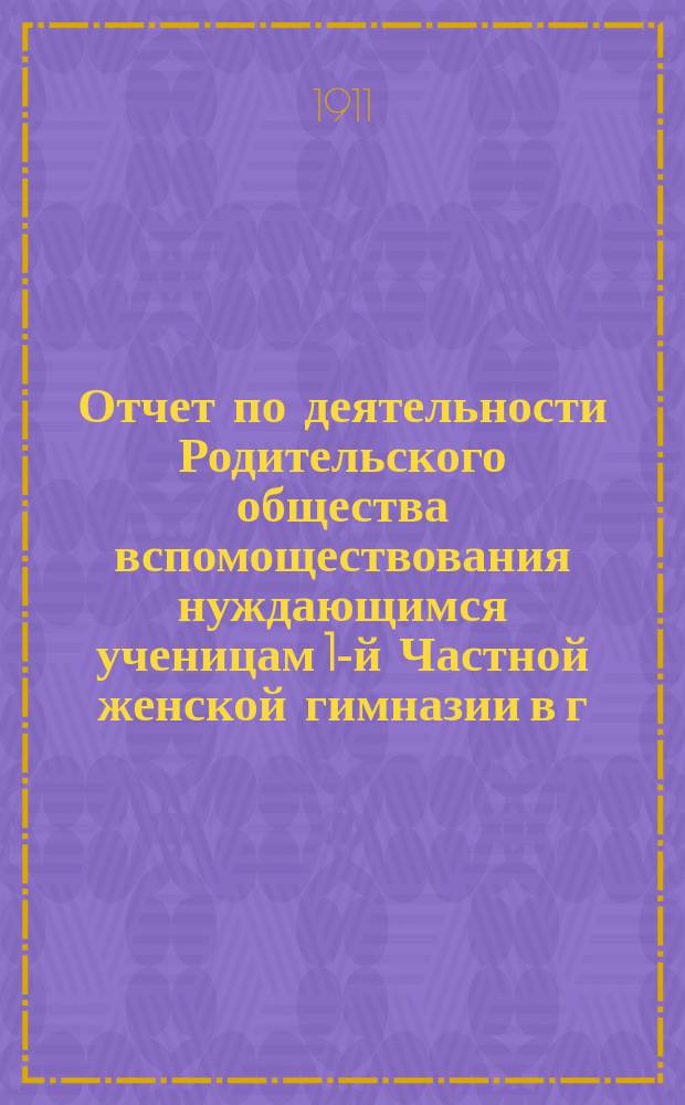 Отчет по деятельности Родительского общества вспомоществования нуждающимся ученицам 1-й Частной женской гимназии в г. Пензе, учрежденной Е.А. Сердобольской... ... за 1910-11 учебный год