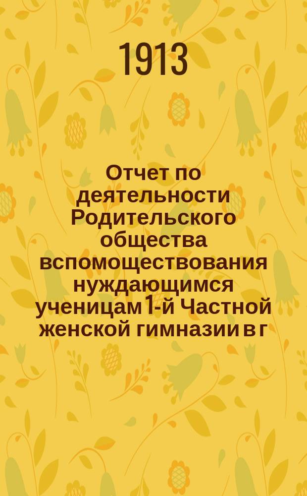 Отчет по деятельности Родительского общества вспомоществования нуждающимся ученицам 1-й Частной женской гимназии в г. Пензе, учрежденной Е.А. Сердобольской... ... за 1912-13 учебный год