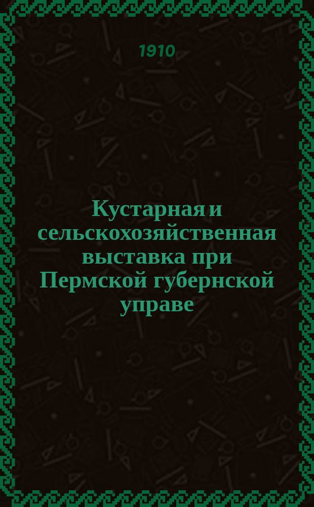 Кустарная и сельскохозяйственная выставка при Пермской губернской управе : (С 7 сент. по 1 окт. 1910 г.)