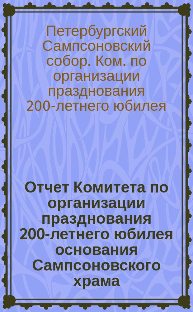 Отчет Комитета по организации празднования 200-летнего юбилея основания Сампсоновского храма, заложенного императором Петром I-м, в память Полтавской победе 1709 года 29-го июня