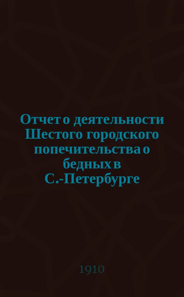 Отчет о деятельности Шестого городского попечительства о бедных в С.-Петербурге (в районе 1 и 4 участков нарвской части)... ... за 1909 год