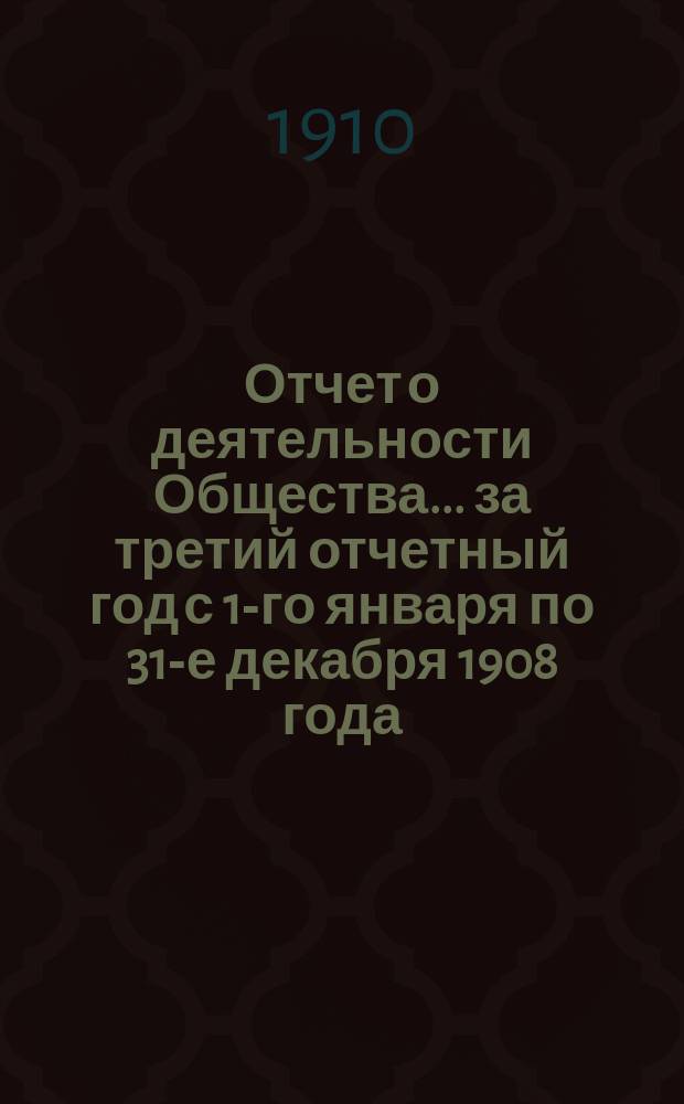 Отчет о деятельности Общества... ... за третий отчетный год с 1-го января по 31-е декабря 1908 года