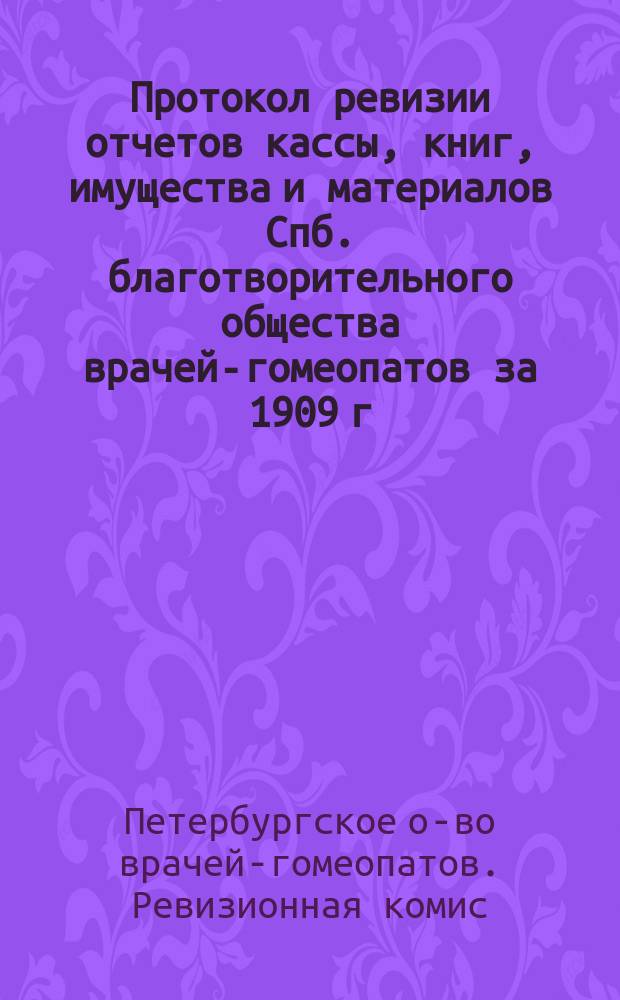 Протокол ревизии отчетов кассы, книг, имущества и материалов Спб. благотворительного общества врачей-гомеопатов за 1909 г., произведенной Ревизионной комиссией... Общества : Для докл. очеред. общ. собр. чл. Спб. благотвор. о-ва врачей-гомеопатов. 28 апр. 1910