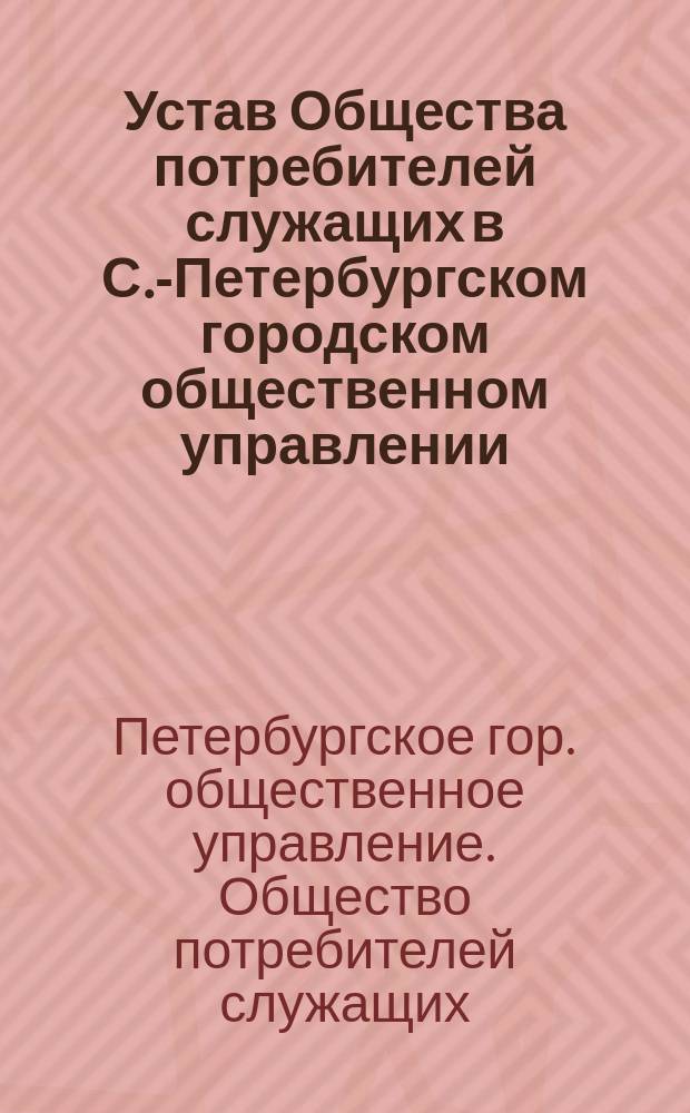 Устав Общества потребителей служащих в С.-Петербургском городском общественном управлении : Утв. 21 нояб. 1912 г.