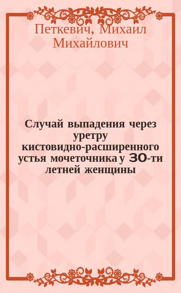 Случай выпадения через уретру кистовидно-расширенного устья мочеточника у 30-ти летней женщины : Сообщ. Киев. хирург. о-ве 18 янв. 1910 г
