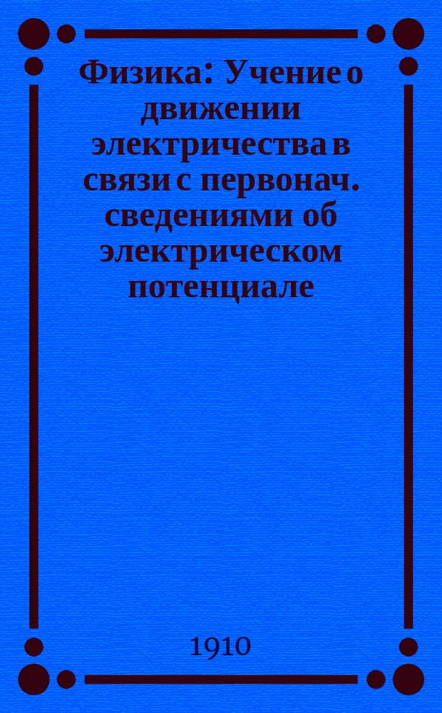 Физика : Учение о движении электричества в связи с первонач. сведениями об электрическом потенциале (гальванизм) Для сред. учеб. заведений и для лиц, готовящихся к конкурс. испытаниям. Вып. 1-. Вып. 1