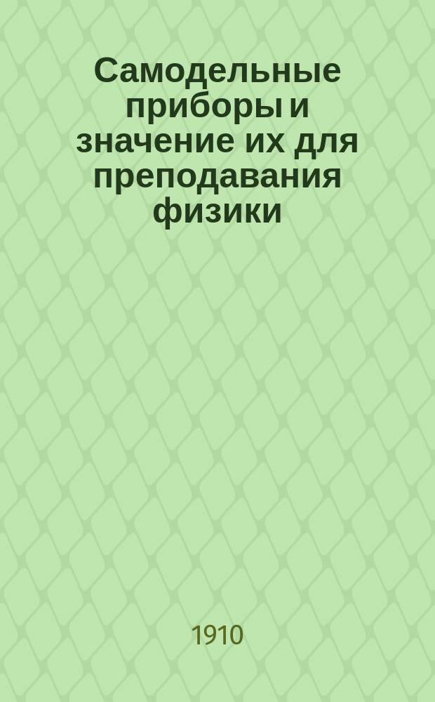 ... Самодельные приборы и значение их для преподавания физики : С прил. списка упрощ. приборов, изготовляемых авт. в г. Либаве, коммерч. уч-ще А.Ф. Чинка