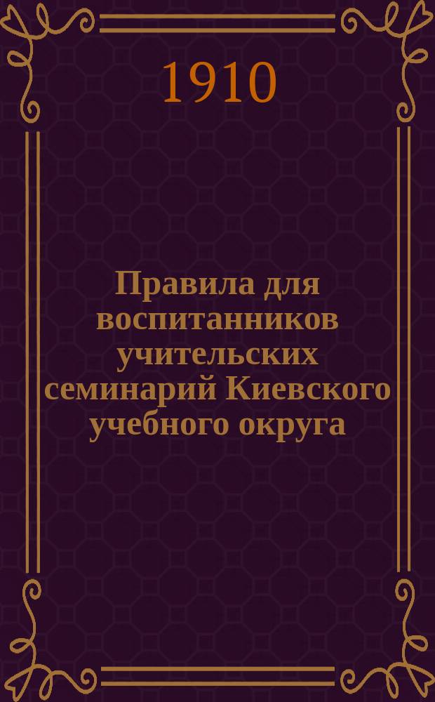 Правила для воспитанников учительских семинарий Киевского учебного округа : Утв. 6 июля 1910 г.
