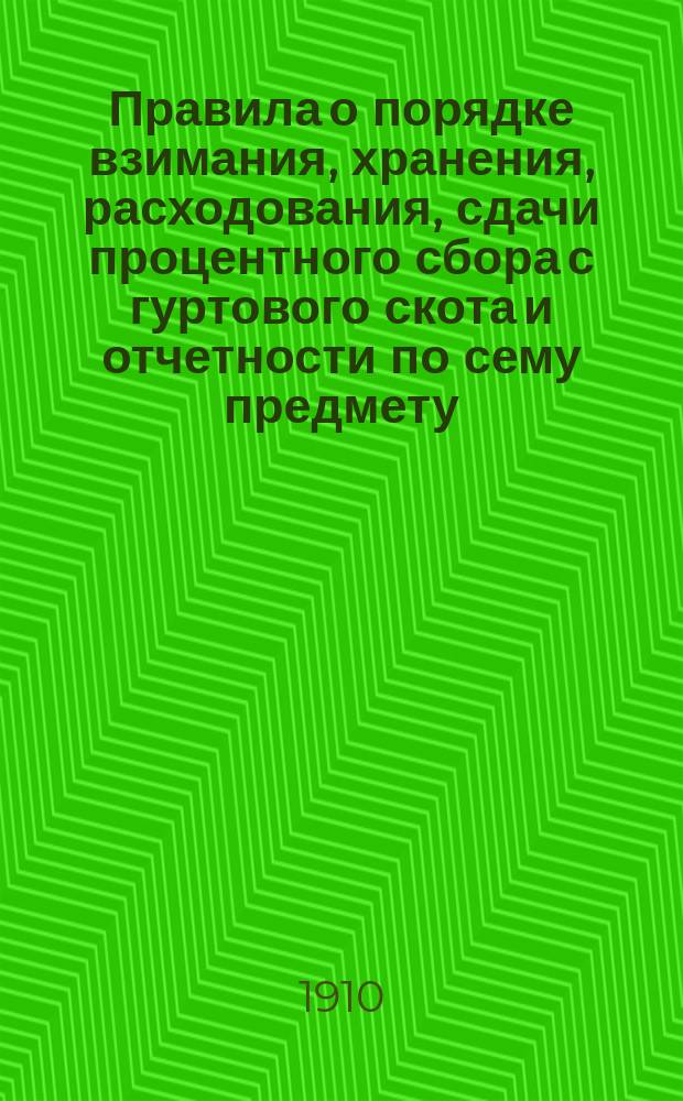 Правила о порядке взимания, хранения, расходования, сдачи процентного сбора с гуртового скота и отчетности по сему предмету : (Утв. по соглашению М-ва вн. дел, финансов, торговли и пром-сти и гос. контроля и введенные в действие с 1 янв. 1910 г.)
