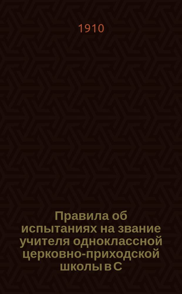 Правила об испытаниях на звание учителя одноклассной церковно-приходской школы в С.-Петербургской епархии, установленные Правлением С.-Петербургской духовной семинарии, по постановлению от 1-8 июня 1910 года, на основании утвержденных святейшим Синодом от 26 марта - 8 апреля 1899 года за 1207 "Правил для производства испытаний по духовному ведомству на звание учителя одноклассной церковной школы"