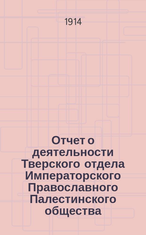 Отчет о деятельности Тверского отдела Императорского Православного Палестинского общества... ... [с 1-го марта по 31-е декабря 1913 г. ] : Дополнительный отчет о Палестинских чтениях и деятельности Тверского отдела, с 1-го марта 1913 г. по 31-е декабря того же года