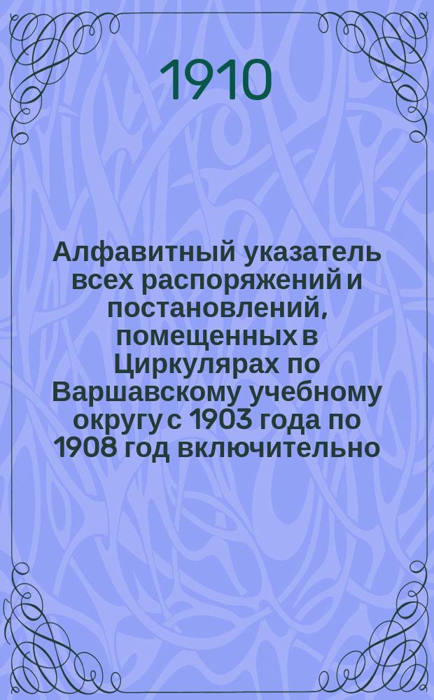 Алфавитный указатель всех распоряжений и постановлений, помещенных в Циркулярах по Варшавскому учебному округу с 1903 года по 1908 год включительно