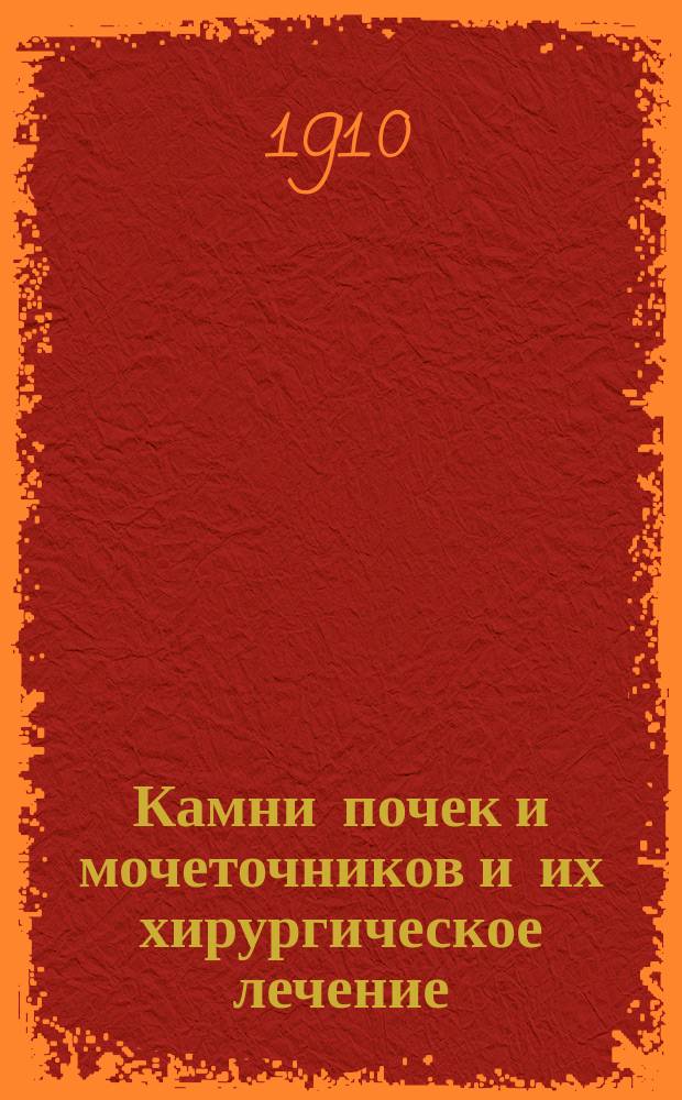 Камни почек и мочеточников и их хирургическое лечение : Лит. исслед., статистика 160 оперир. в России наблюдений и 106 секц. случаев, собр. по протоколам вскрытий в гор. больницах Москвы : Дис. на степ. д-ра мед