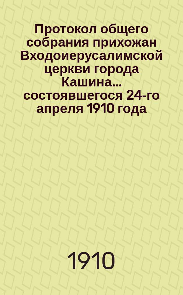 Протокол общего собрания прихожан Входоиерусалимской церкви города Кашина... ... состоявшегося 24-го апреля 1910 года : ... состоявшегося 24-го апреля 1910 года и отчет Приходского совета... за 1909 год