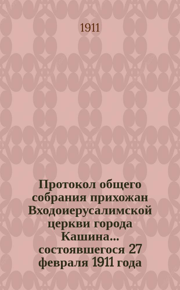 Протокол общего собрания прихожан Входоиерусалимской церкви города Кашина... ... состоявшегося 27 февраля 1911 года : ... состоявшегося 27 февраля 1911 года и отчет Приходского совета... за 1910 год