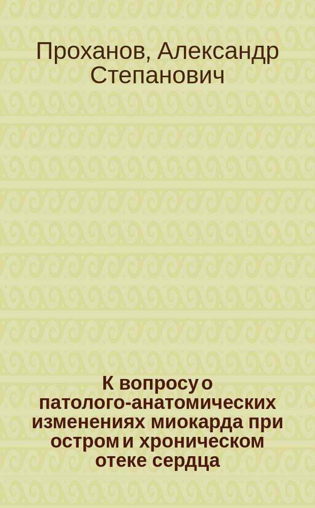 К вопросу о патолого-анатомических изменениях миокарда при остром и хроническом отеке сердца : Дис. на степ. д-ра мед. А.С. Проханова