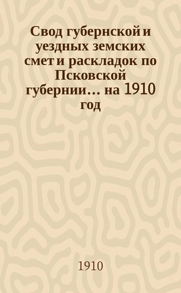 Свод губернской и уездных земских смет и раскладок по Псковской губернии... ... на 1910 год