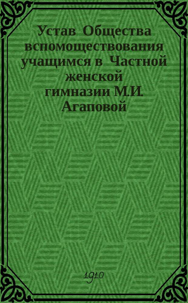 Устав Общества вспомоществования учащимся в Частной женской гимназии М.И. Агаповой : Утв. 30 марта 1910 г