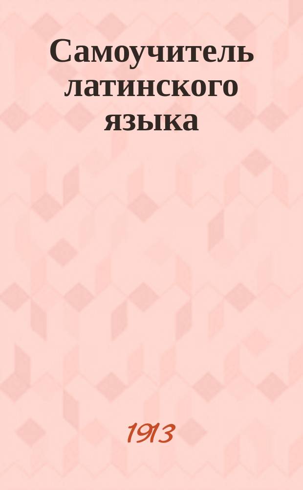 Самоучитель латинского языка : Заключает в себе все необходимое для успеш. самообучения по грамматике и особенностям лат. яз. : Конспектив. пособие для лиц, которым необходимо сдавать экзамен по лат. яз., для учеников и учениц фельдшер. шк., сестер милосердия, аптекар. помощников и садовников