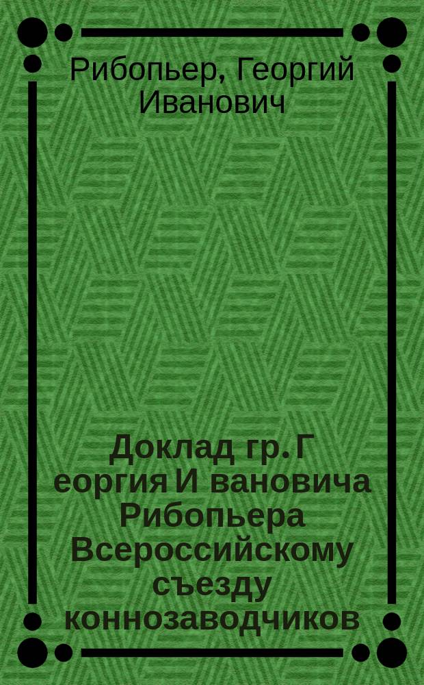 Доклад гр. Г[еоргия] И[вановича] Рибопьера [Всероссийскому съезду коннозаводчиков]