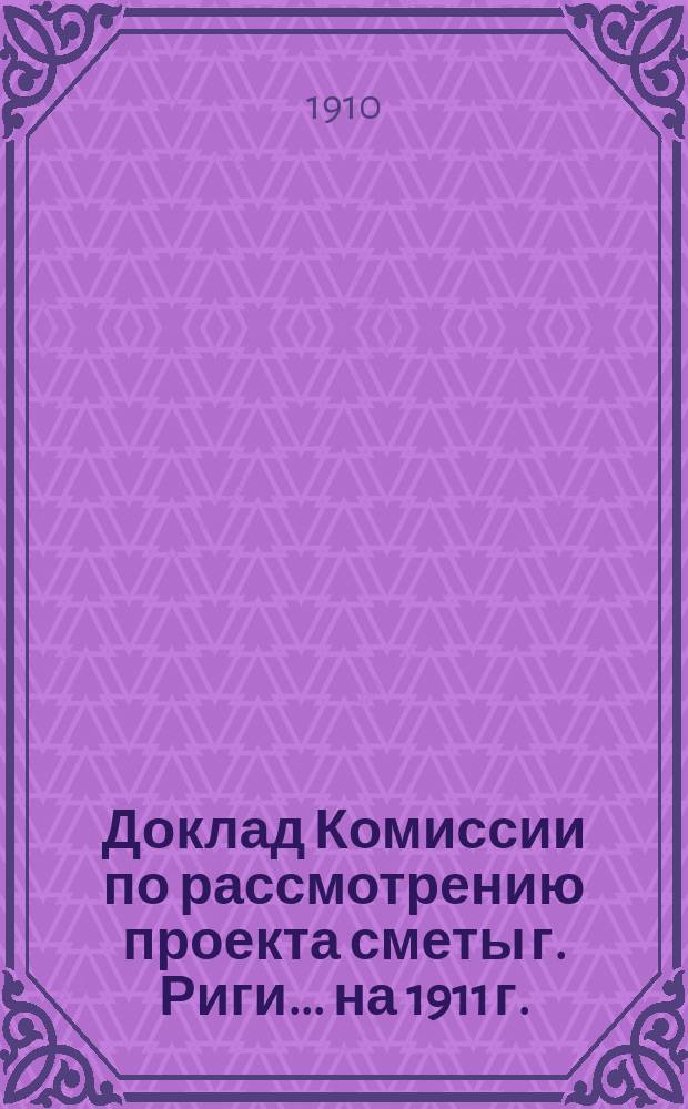 Доклад Комиссии по рассмотрению проекта сметы г. Риги... ... на 1911 г.