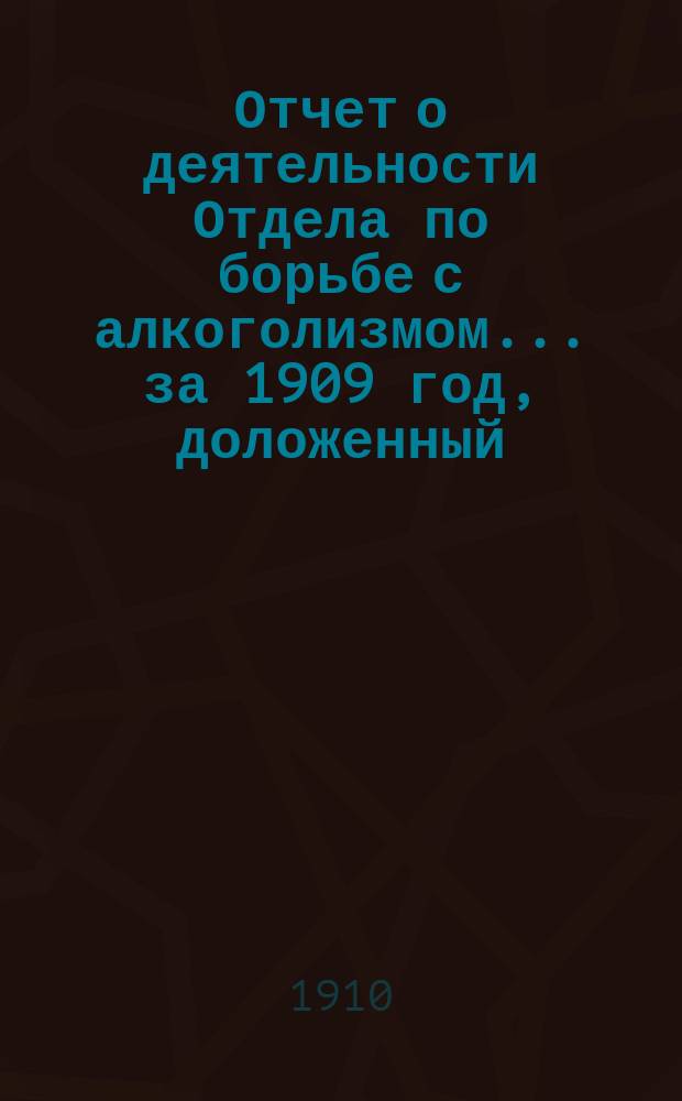 Отчет о деятельности Отдела по борьбе с алкоголизмом... ... за 1909 год, доложенный : ... за 1909 год, доложенный председателем Отдела К.В. Шмидтом общему собранию, 11 февраля 1910 г.