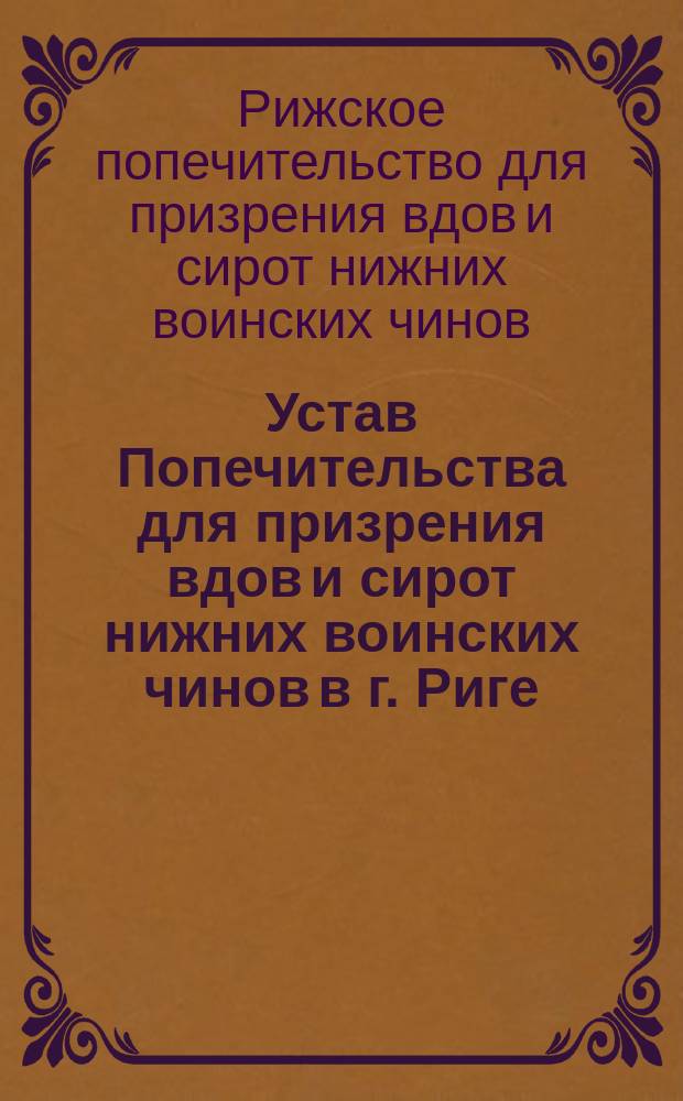 Устав Попечительства для призрения вдов и сирот нижних воинских чинов в г. Риге : Утв. 18 апр. (14 мая) 1888 г