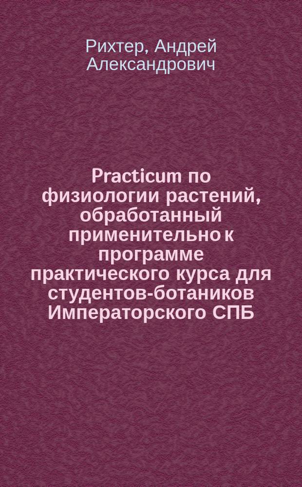 Practicum по физиологии растений, обработанный применительно к программе практического курса для студентов-ботаников Императорского СПБ. университета прив.-доц. А.А. Рихтером