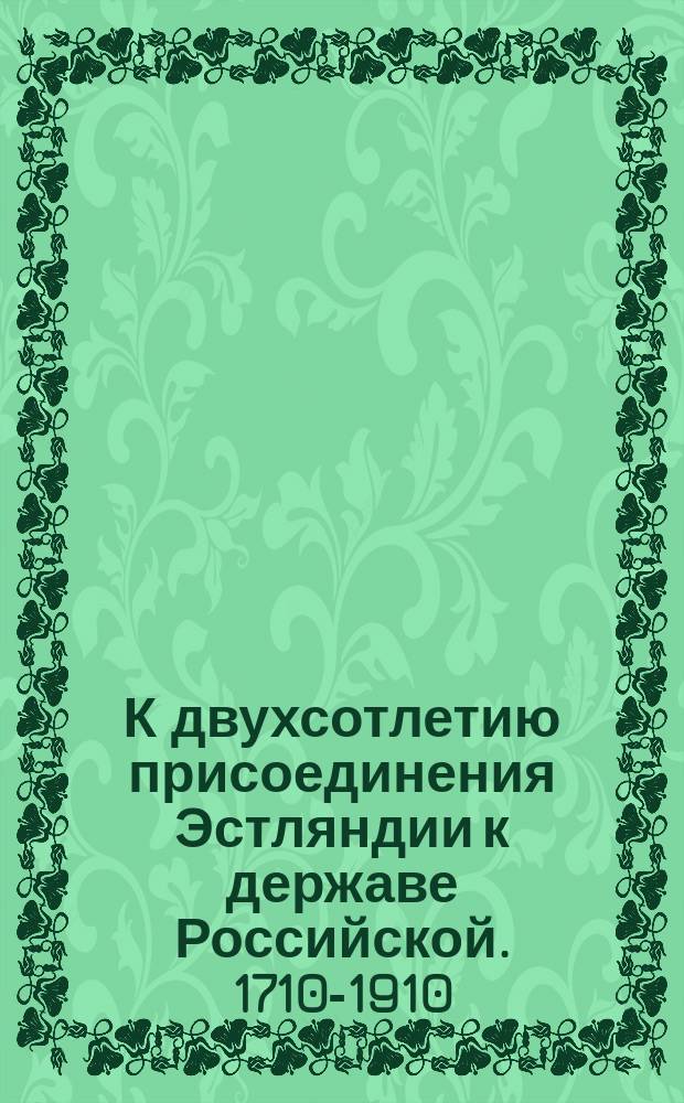 К двухсотлетию присоединения Эстляндии к державе Российской. [1710-1910]