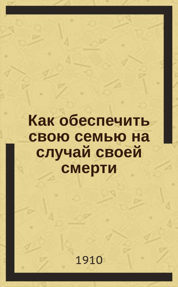 Как обеспечить свою семью на случай своей смерти : Общедоступ. руководство по страхованию жизни и сравнению страховых о-в : Необходимо для всех занимающихся и интересующихся страхованием жизни и в особенности для агентов по страхованию : С прил.