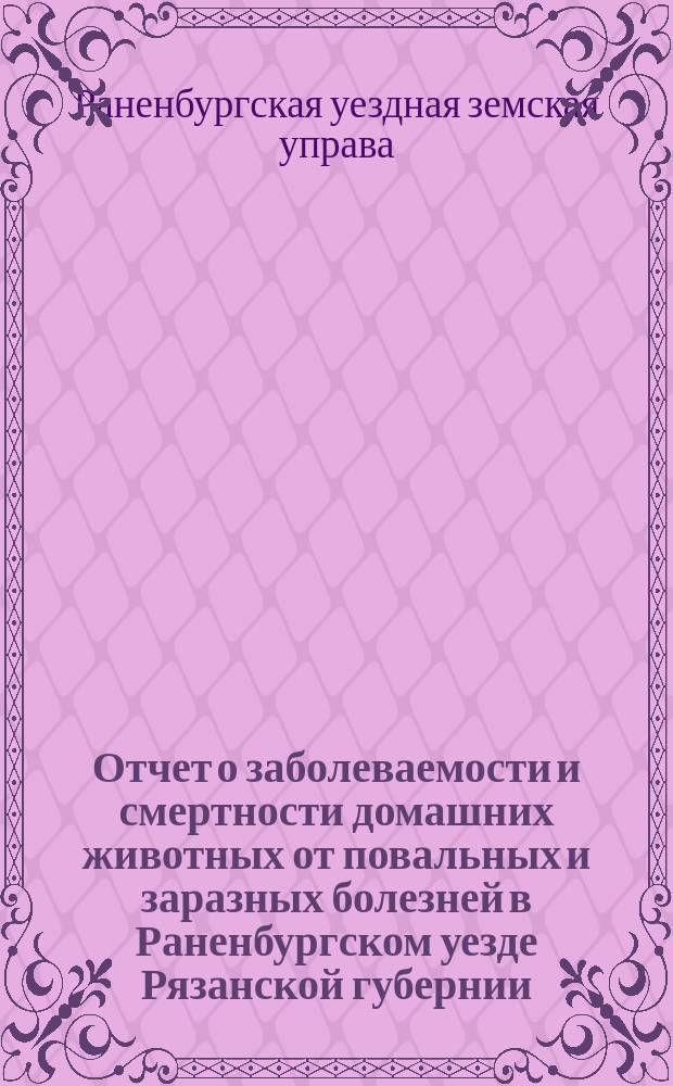 Отчет о заболеваемости и смертности домашних животных от повальных и заразных болезней в Раненбургском уезде Рязанской губернии...