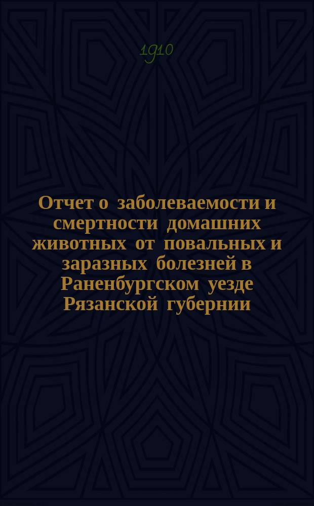 Отчет о заболеваемости и смертности домашних животных от повальных и заразных болезней в Раненбургском уезде Рязанской губернии... ... с 1 сентября 1909 года по 1 сентября 1910 года