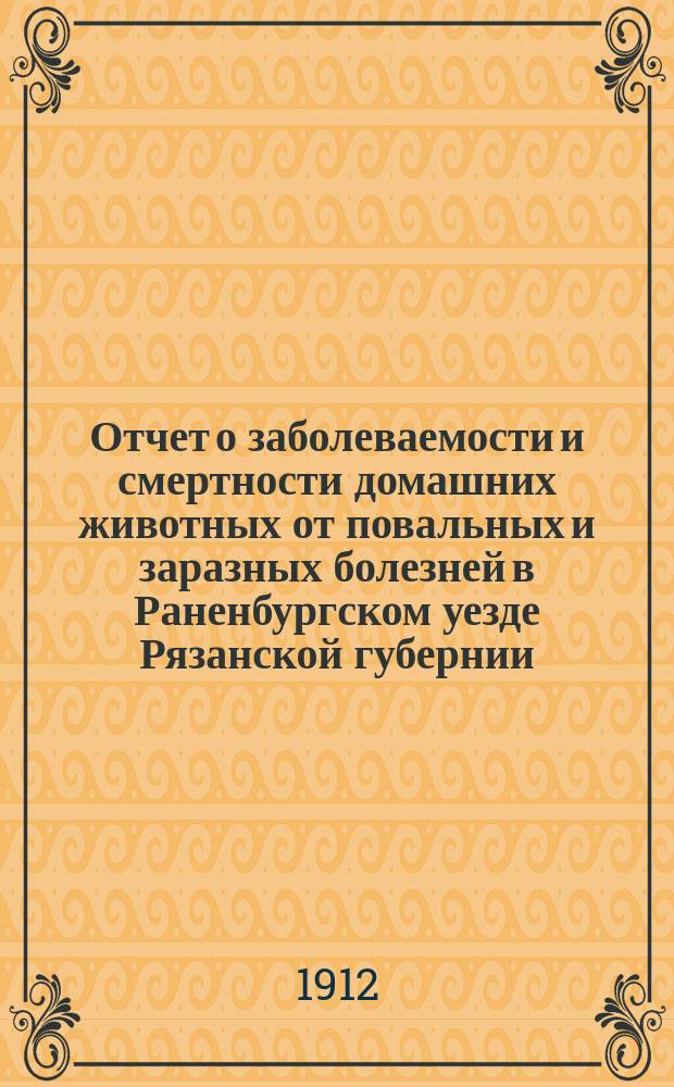 Отчет о заболеваемости и смертности домашних животных от повальных и заразных болезней в Раненбургском уезде Рязанской губернии... ... с 1 сентября 1911 года по 1 сентября 1912 года