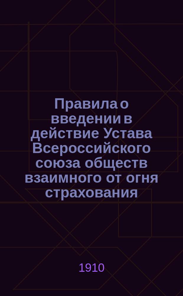 Правила о введении в действие Устава Всероссийского союза обществ взаимного от огня страхования; Устав Всероссийского союза обществ взаимного от огня страхования; Правила участия во Всероссийском союзе обществ взаимного от огня страхования по недвижимым имуществам: Проект