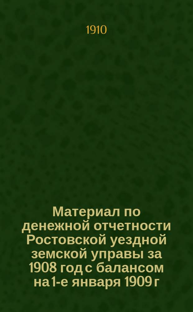 Материал по денежной отчетности Ростовской уездной земской управы за 1908 год с балансом на 1-е января 1909 г., актами Ревизионной комиссии и постановлениями земского собрания