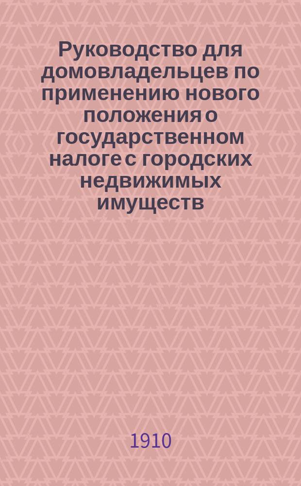 Руководство для домовладельцев по применению нового положения о государственном налоге с городских недвижимых имуществ : С подроб. указ., как писать заявления о составе и доходности имуществ : Закон 6 июня 1910 г