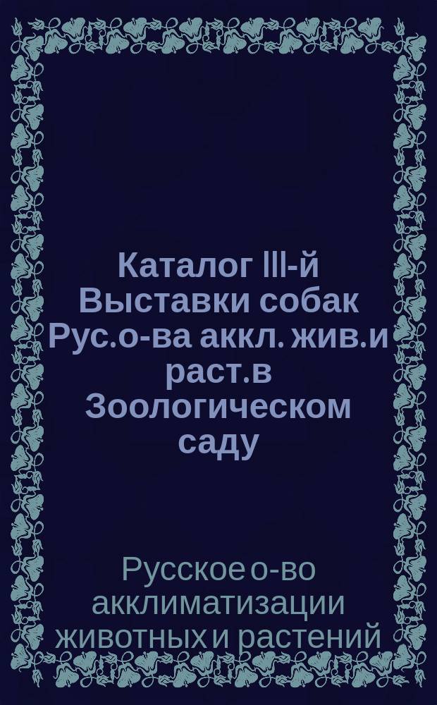 Каталог III-й Выставки собак Рус. о-ва аккл. жив. и раст. в Зоологическом саду : С 13 по 17 мая 1910 г