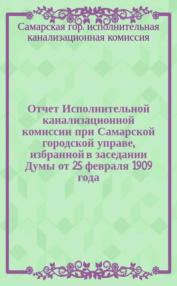 Отчет Исполнительной канализационной комиссии при Самарской городской управе, избранной в заседании Думы от 25 февраля 1909 года, по постройке пробного участка городской канализации в 1909 году