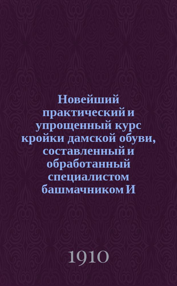 Новейший практический и упрощенный курс кройки дамской обуви, составленный и обработанный специалистом башмачником И.С. Самодуровым : Ч. 1-. Ч. 1