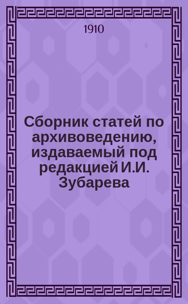 Сборник статей по архивоведению, издаваемый под редакцией И.И. Зубарева : Т. 1. Т. 1. Ч. 1 : От редакции. Введение. Архивы, их государственное значение, состав и устройство. Журналы выс. учрежденной Комиссии по устройству архивов (с 17 марта 1873 г. по 16 апреля 1876 г.). Провинциальные архивы в XVII веке. Приложения