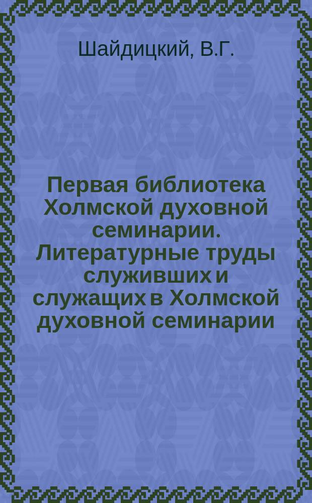 Первая библиотека Холмской духовной семинарии. Литературные труды служивших и служащих в Холмской духовной семинарии. (1875-1910) : Дополнение к..