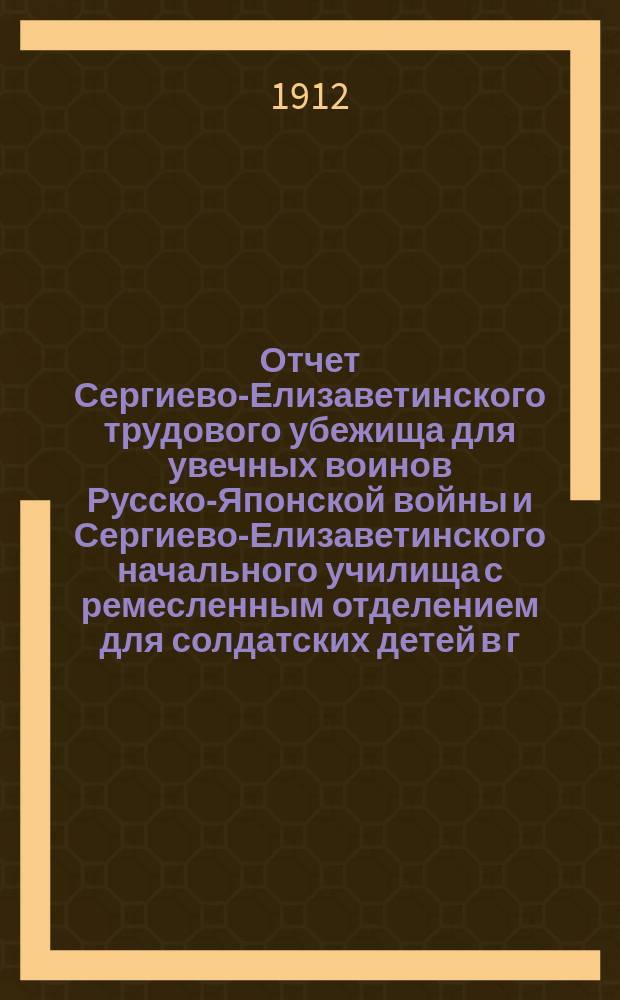 Отчет Сергиево-Елизаветинского трудового убежища для увечных воинов Русско-Японской войны и Сергиево-Елизаветинского начального училища с ремесленным отделением для солдатских детей в г. Москве... за 1911 год