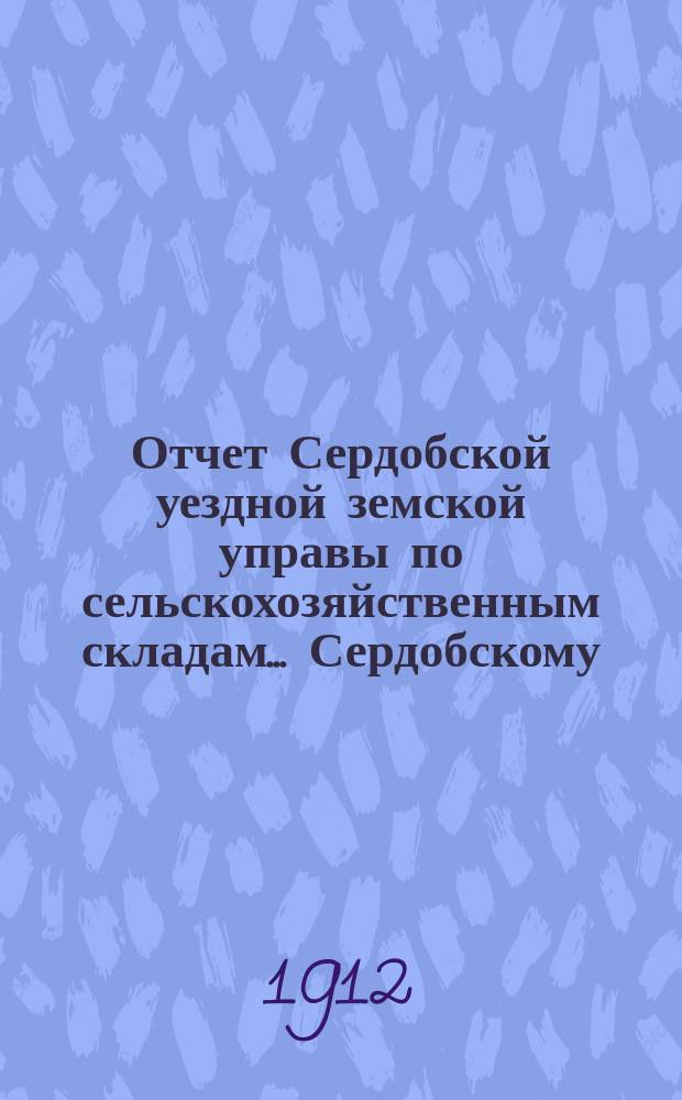 Отчет Сердобской уездной земской управы по сельскохозяйственным складам... [Сердобскому... уездному земскому собранию]. за 1911 год