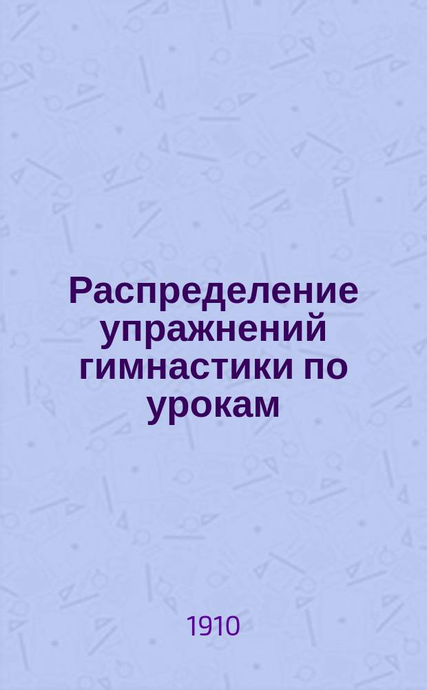 Распределение упражнений гимнастики по урокам : Сост. согласно 2 изд. проекта Наставления для обучения войск гимнастике, объявленного по войскам Гвардии и Петерб. воен. окр