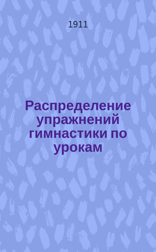 Распределение упражнений гимнастики по урокам : Сост. согласно Наставления для обучения войск гимнастике, выс. утв. 4 нояб. 1910 г