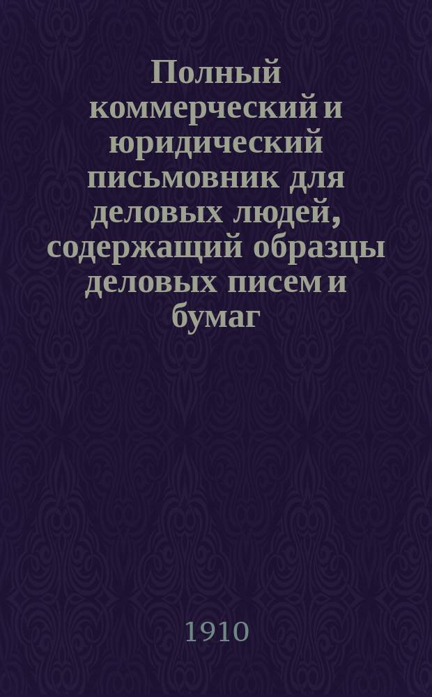 Полный коммерческий и юридический письмовник для деловых людей, содержащий образцы деловых писем и бумаг, актов, прошений; извлечения из правительственных уставов и узаконений, имеющих отношение к торговле и промышленности; железнодорожные и почтово-телеграфные сведения, и таблицы: разбора гербовой и актовой бумаг, расчета с рабочими и служащими и исчисления процентов : В 27 отд